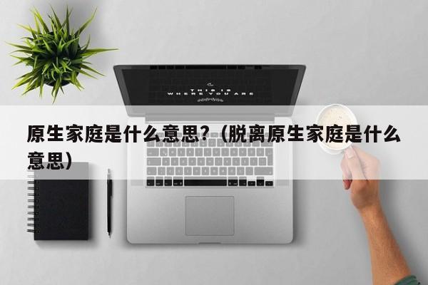 原生家庭是什么意思?（脱离原生家庭是什么意思）
