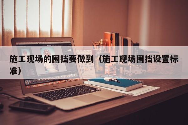 施工现场的围挡要做到（施工现场围挡设置标准）