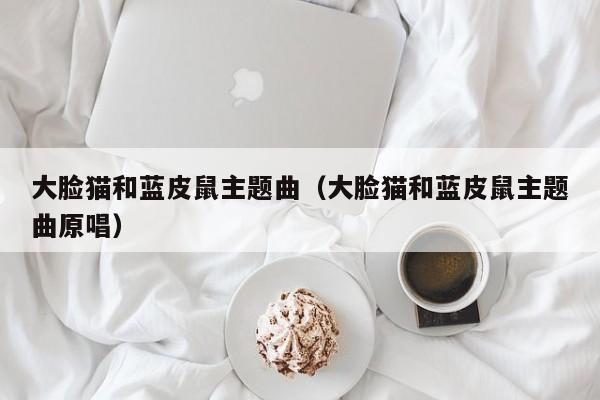 大脸猫和蓝皮鼠主题曲（大脸猫和蓝皮鼠主题曲原唱）