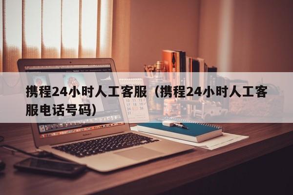 携程24小时人工客服（携程24小时人工客服电话号码）