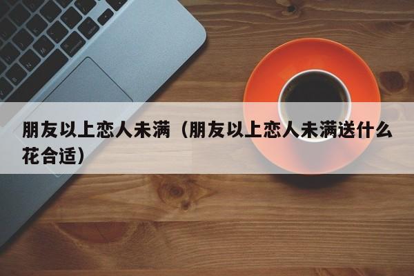 朋友以上恋人未满（朋友以上恋人未满送什么花合适）