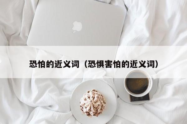 恐怕的近义词（恐惧害怕的近义词）