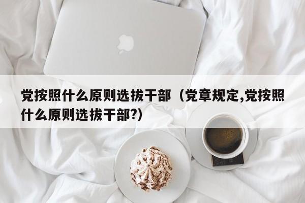 党按照什么原则选拔干部（党章规定,党按照什么原则选拔干部?）