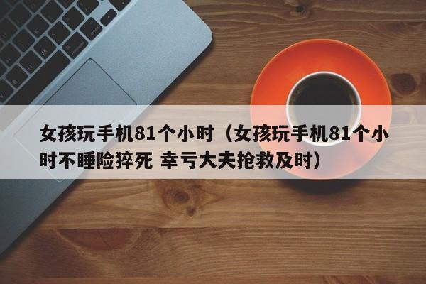 女孩玩手机81个小时（女孩玩手机81个小时不睡险猝死 幸亏大夫抢救及时）