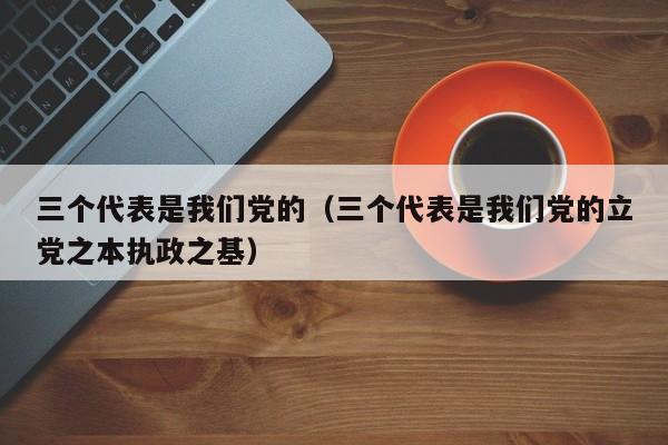 三个代表是我们党的（三个代表是我们党的立党之本执政之基）