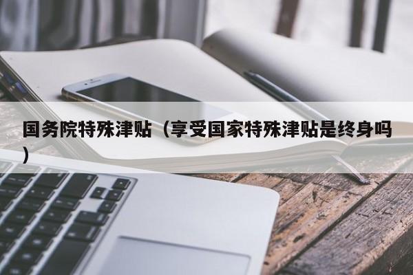 国务院特殊津贴（享受国家特殊津贴是终身吗）