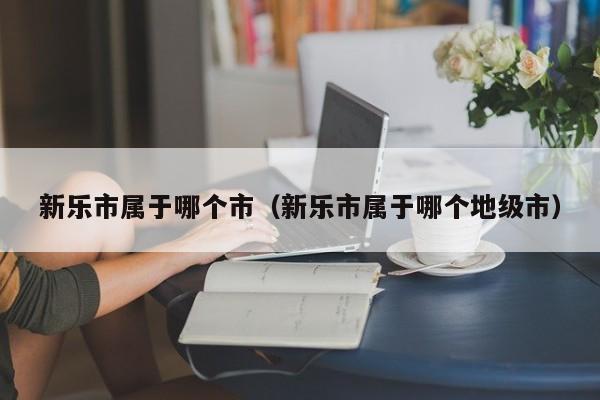 新乐市属于哪个市（新乐市属于哪个地级市）