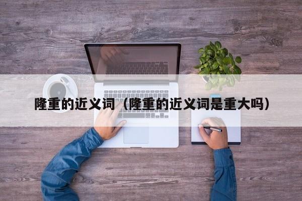 隆重的近义词（隆重的近义词是重大吗）