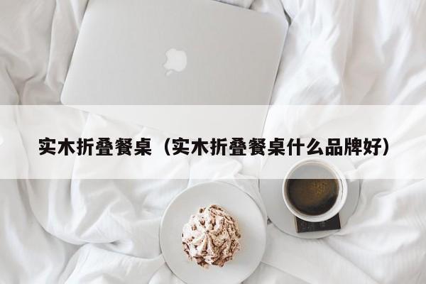 实木折叠餐桌（实木折叠餐桌什么品牌好）
