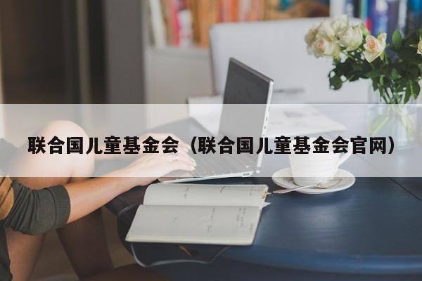 联合国儿童基金会（联合国儿童基金会官网）