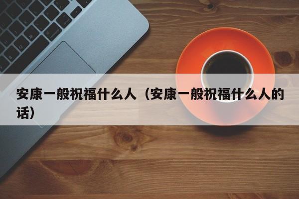 安康一般祝福什么人（安康一般祝福什么人的话）