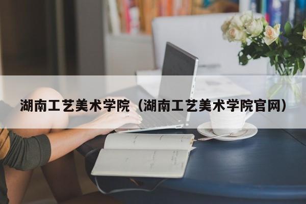 湖南工艺美术学院（湖南工艺美术学院官网）