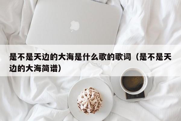 是不是天边的大海是什么歌的歌词（是不是天边的大海简谱）