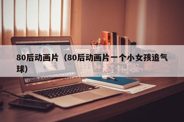 80后动画片（80后动画片一个小女孩追气球）