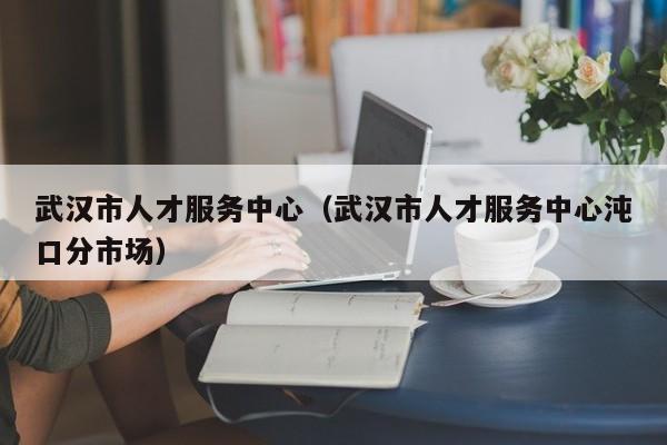 武汉市人才服务中心（武汉市人才服务中心沌口分市场）
