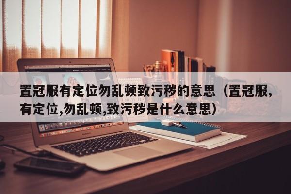 置冠服有定位勿乱顿致污秽的意思（置冠服,有定位,勿乱顿,致污秽是什么意思）