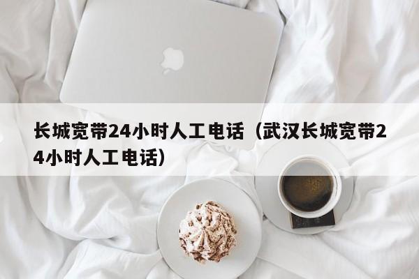长城宽带24小时人工电话（武汉长城宽带24小时人工电话）