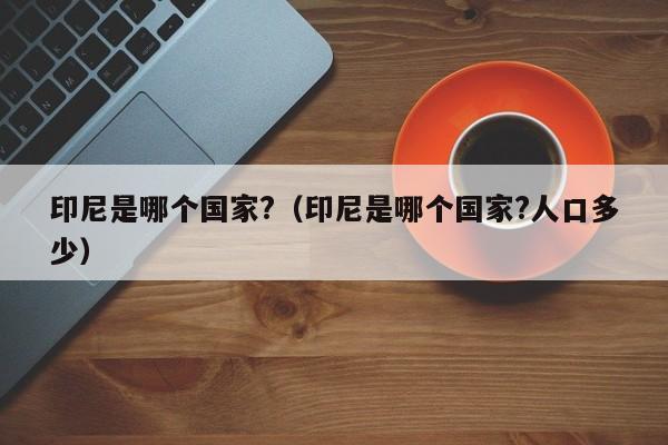 印尼是哪个国家?（印尼是哪个国家?人口多少）