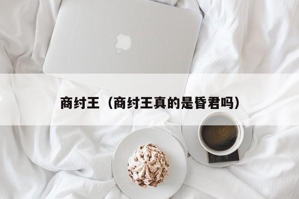 商纣王（商纣王真的是昏君吗）