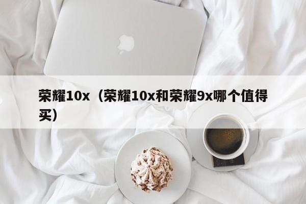 荣耀10x（荣耀10x和荣耀9x哪个值得买）