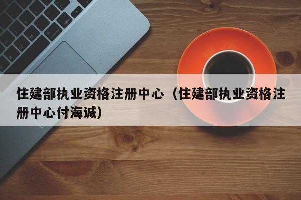 住建部执业资格注册中心（住建部执业资格注册中心付海诚）