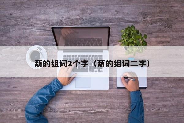 葫的组词2个字（葫的组词二字）