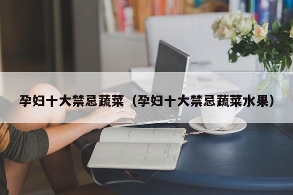 孕妇十大禁忌蔬菜（孕妇十大禁忌蔬菜水果）