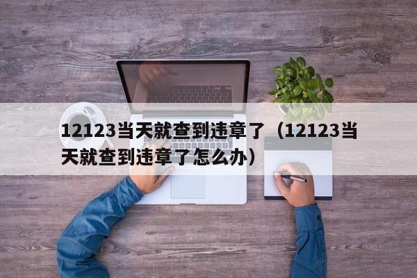 12123当天就查到违章了（12123当天就查到违章了怎么办）