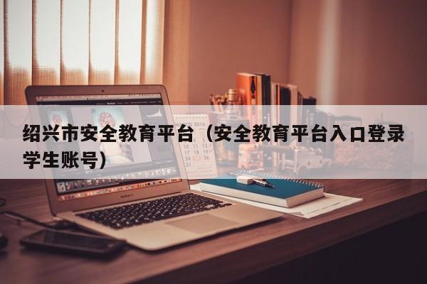 绍兴市安全教育平台（安全教育平台入口登录学生账号）