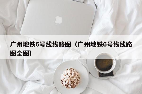 广州地铁6号线线路图（广州地铁6号线线路图全图）