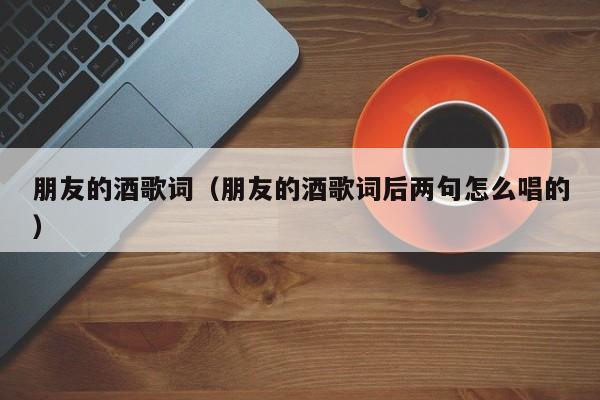 朋友的酒歌词（朋友的酒歌词后两句怎么唱的）