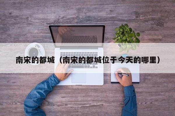 南宋的都城（南宋的都城位于今天的哪里）