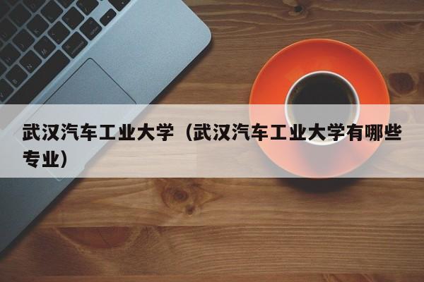武汉汽车工业大学（武汉汽车工业大学有哪些专业）