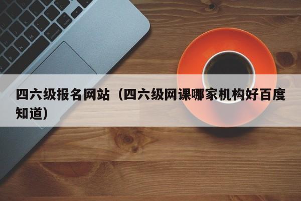 四六级报名网站（四六级网课哪家机构好百度知道）