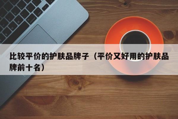 比较平价的护肤品牌子（平价又好用的护肤品牌前十名）