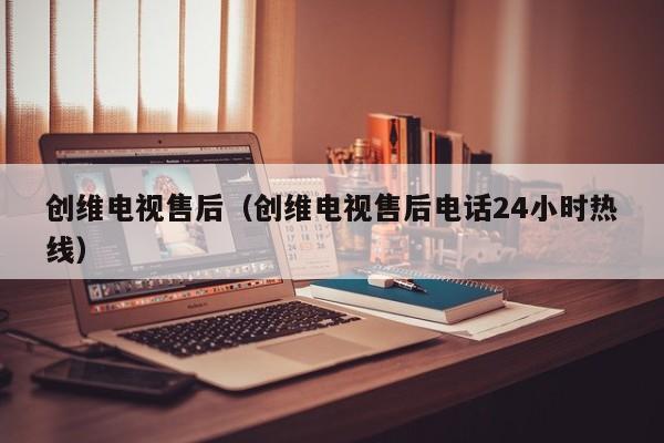 创维电视售后（创维电视售后电话24小时热线）