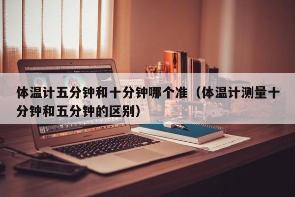 体温计五分钟和十分钟哪个准（体温计测量十分钟和五分钟的区别）
