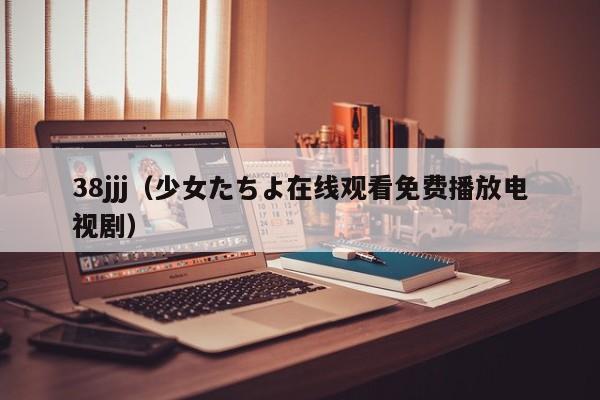 38jjj（少女たちよ在线观看免费播放电视剧）
