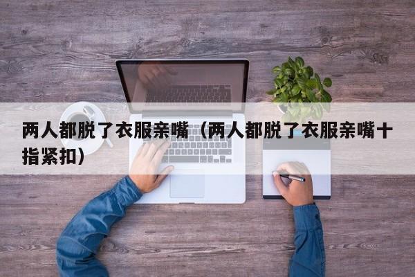 两人都脱了衣服亲嘴（两人都脱了衣服亲嘴十指紧扣）