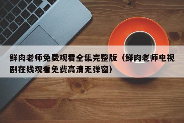 鲜肉老师免费观看全集完整版（鲜肉老师电视剧在线观看免费高清无弹窗）