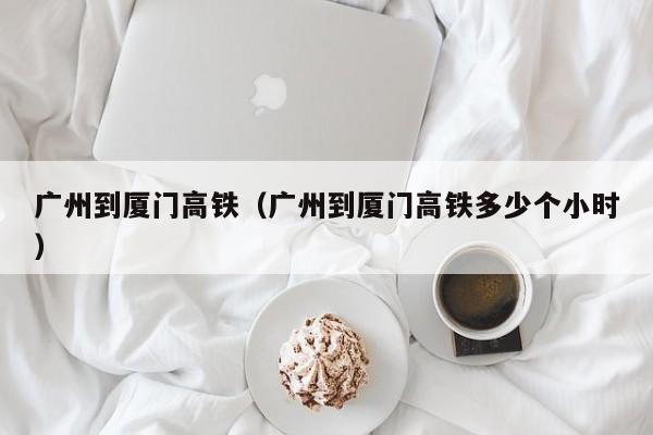 广州到厦门高铁（广州到厦门高铁多少个小时）