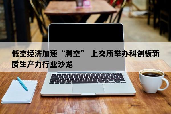 低空经济加速“腾空” 上交所举办科创板新质生产力行业沙龙