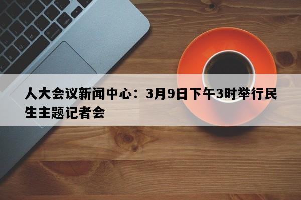 人大会议新闻中心：3月9日下午3时举行民生主题记者会