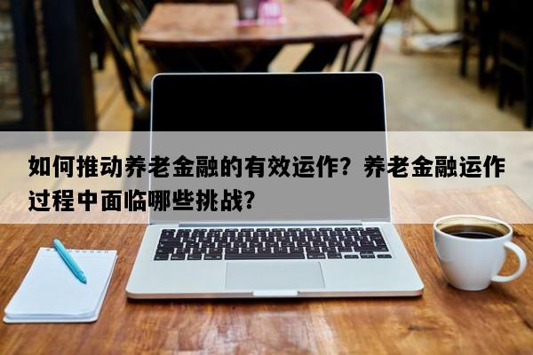 如何推动养老金融的有效运作？养老金融运作过程中面临哪些挑战？