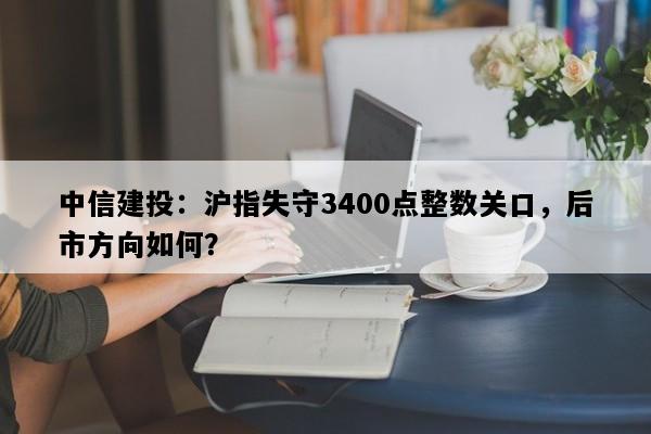 中信建投：沪指失守3400点整数关口，后市方向如何？