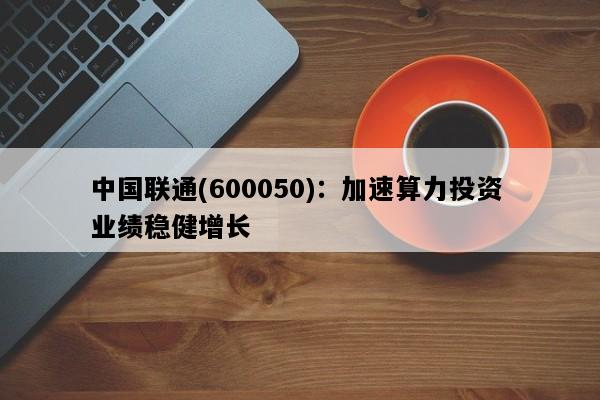 中国联通(600050)：加速算力投资 业绩稳健增长
