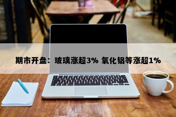 期市开盘：玻璃涨超3% 氧化铝等涨超1%