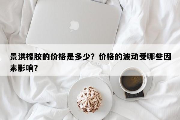 景洪橡胶的价格是多少？价格的波动受哪些因素影响？