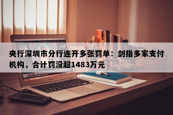 央行深圳市分行连开多张罚单：剑指多家支付机构，合计罚没超1483万元