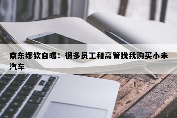 京东缪钦自曝：很多员工和高管找我购买小米汽车